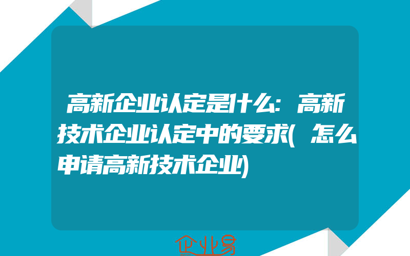 高新企业认定是什么:高新技术企业认定中的要求(怎么申请高新技术企业)