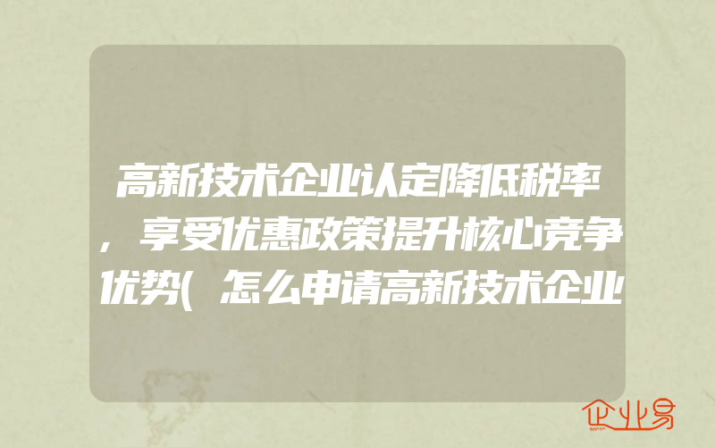 高新技术企业认定降低税率,享受优惠政策提升核心竞争优势(怎么申请高新技术企业)