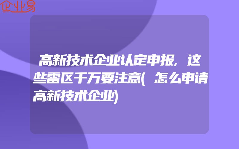 高新技术企业认定申报,这些雷区千万要注意(怎么申请高新技术企业)