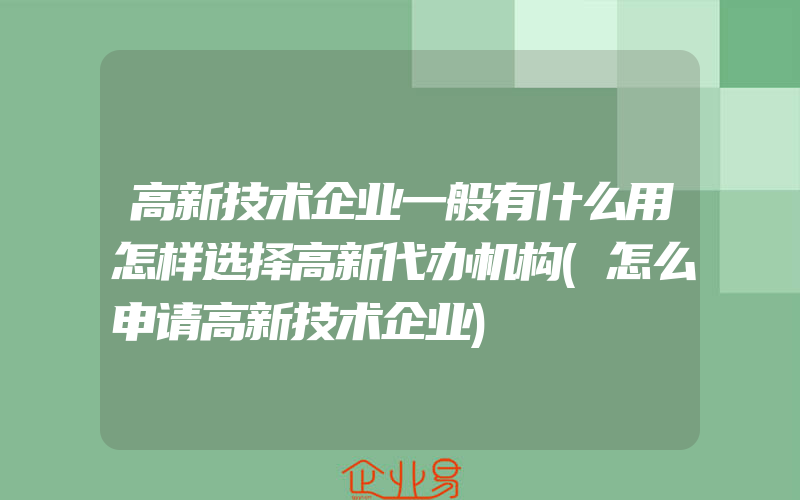 高新技术企业一般有什么用怎样选择高新代办机构(怎么申请高新技术企业)