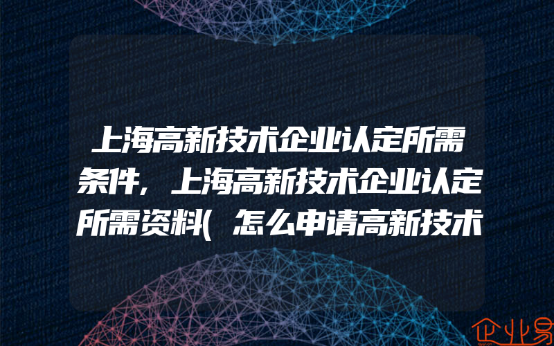 上海高新技术企业认定所需条件,上海高新技术企业认定所需资料(怎么申请高新技术企业)
