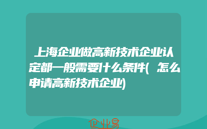 上海企业做高新技术企业认定都一般需要什么条件(怎么申请高新技术企业)