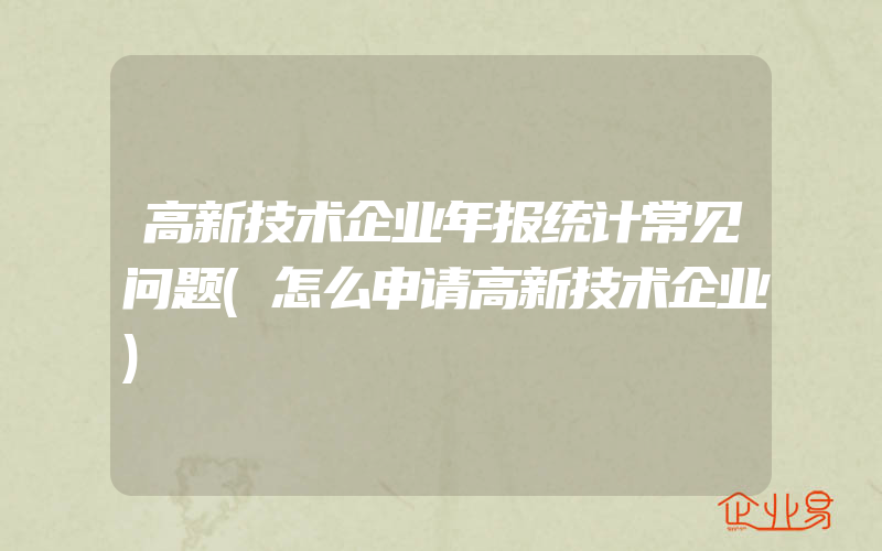 高新技术企业年报统计常见问题(怎么申请高新技术企业)