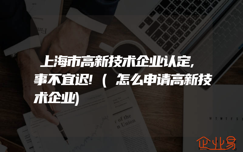 上海市高新技术企业认定,事不宜迟!(怎么申请高新技术企业)