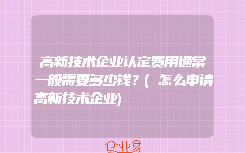 高新技术企业认定费用通常一般需要多少钱？(怎么申请高新技术企业)