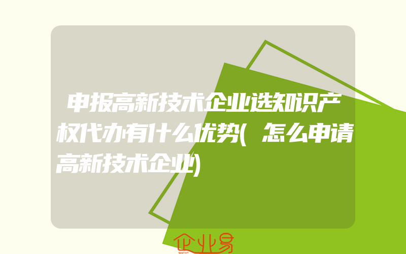 申报高新技术企业选知识产权代办有什么优势(怎么申请高新技术企业)