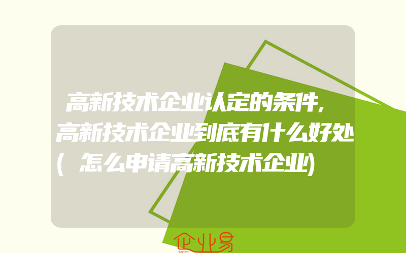 高新技术企业认定的条件,高新技术企业到底有什么好处(怎么申请高新技术企业)