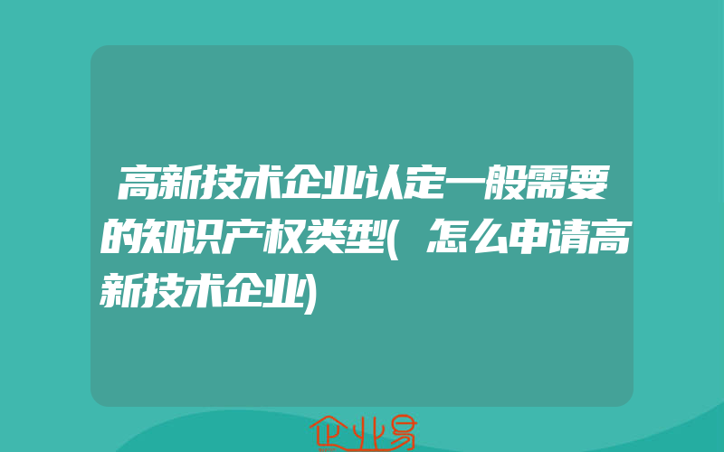 高新技术企业认定一般需要的知识产权类型(怎么申请高新技术企业)