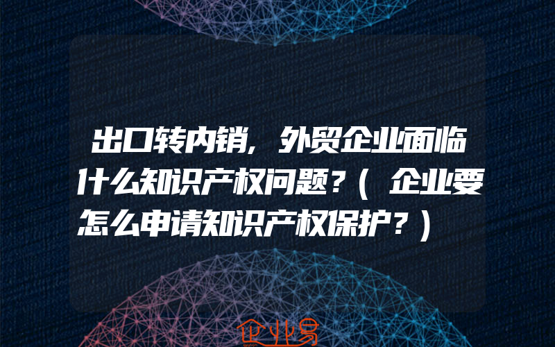 出口转内销,外贸企业面临什么知识产权问题？(企业要怎么申请知识产权保护？)