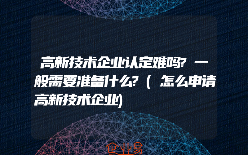 高新技术企业认定难吗?一般需要准备什么?(怎么申请高新技术企业)