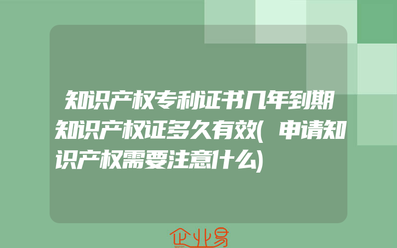 知识产权专利证书几年到期知识产权证多久有效(申请知识产权需要注意什么)