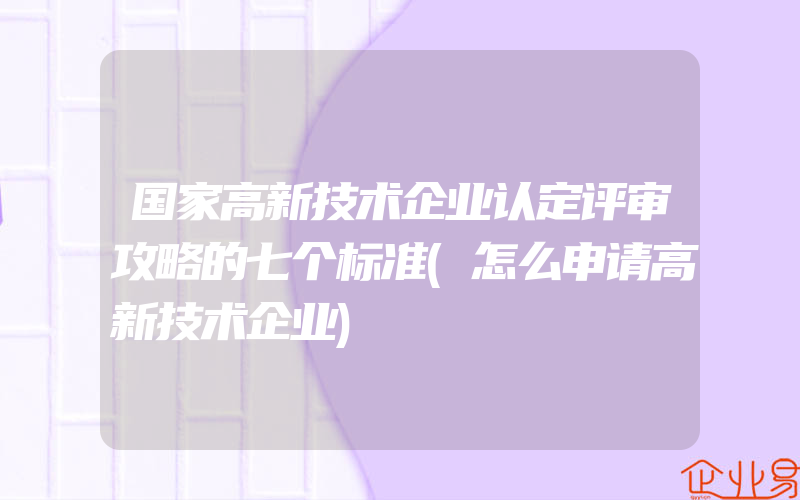 国家高新技术企业认定评审攻略的七个标准(怎么申请高新技术企业)