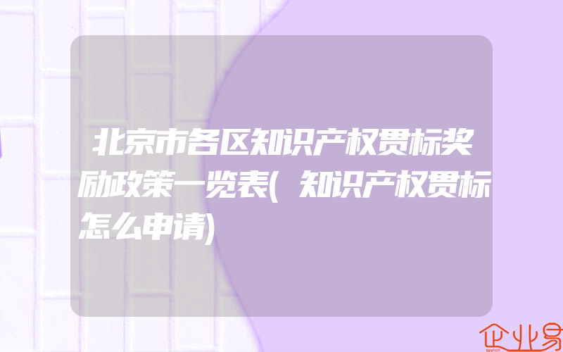 北京市各区知识产权贯标奖励政策一览表(知识产权贯标怎么申请)
