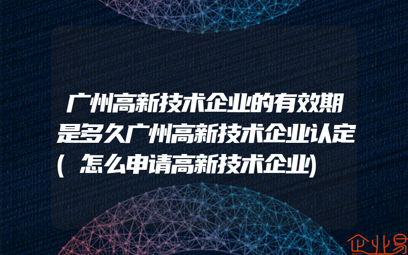 广州高新技术企业的有效期是多久广州高新技术企业认定(怎么申请高新技术企业)