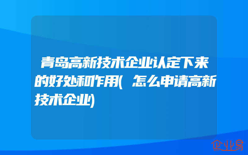 青岛高新技术企业认定下来的好处和作用(怎么申请高新技术企业)