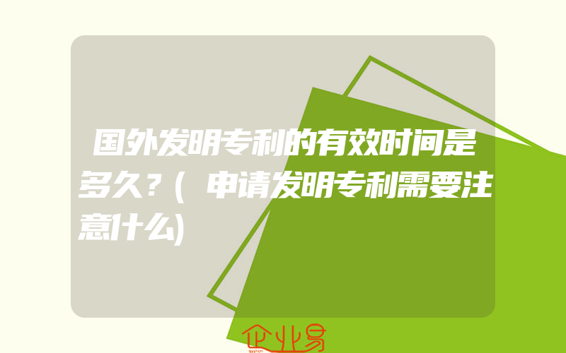 国外发明专利的有效时间是多久？(申请发明专利需要注意什么)