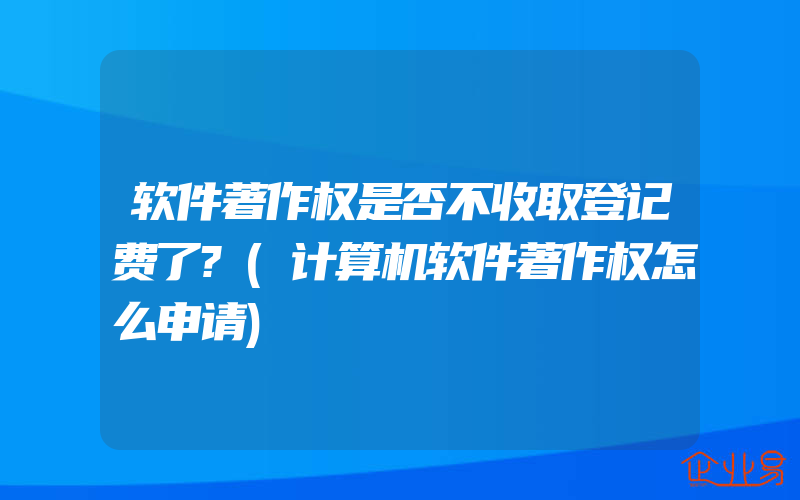 软件著作权是否不收取登记费了?(计算机软件著作权怎么申请)