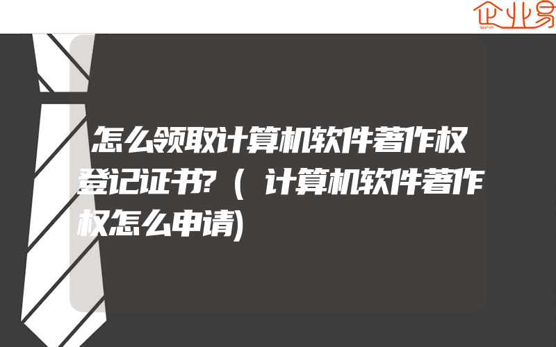 怎么领取计算机软件著作权登记证书?(计算机软件著作权怎么申请)