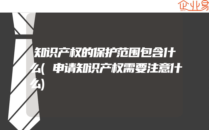 知识产权的保护范围包含什么(申请知识产权需要注意什么)