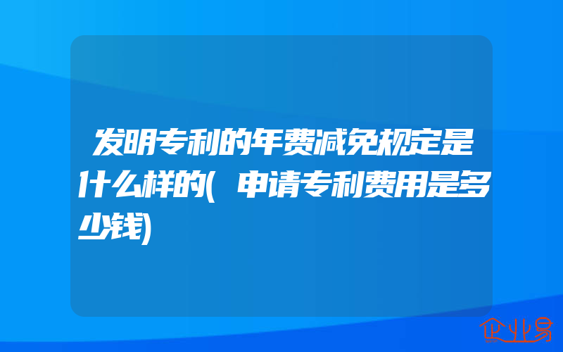 发明专利的年费减免规定是什么样的(申请专利费用是多少钱)