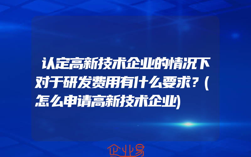 认定高新技术企业的情况下对于研发费用有什么要求？(怎么申请高新技术企业)