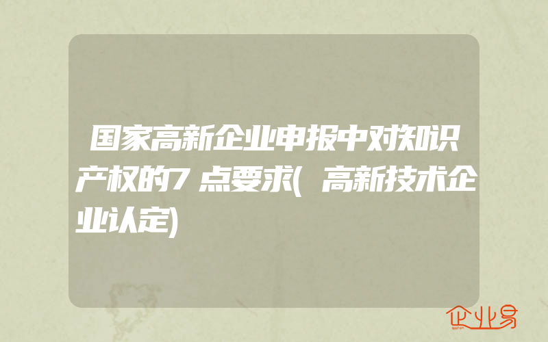 国家高新企业申报中对知识产权的7点要求(高新技术企业认定)