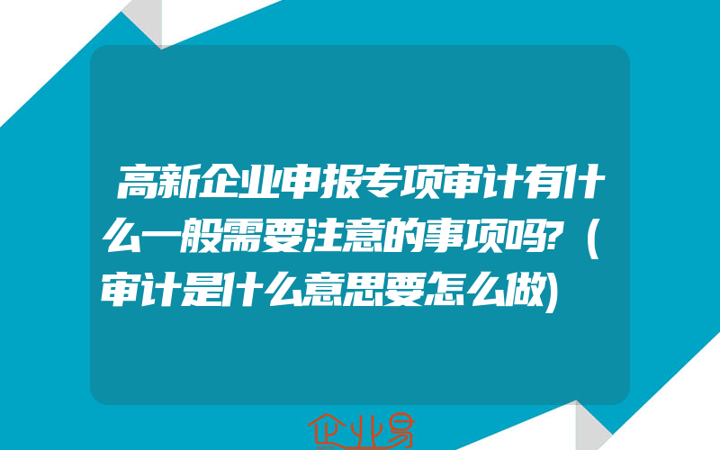 高新企业申报专项审计有什么一般需要注意的事项吗?(审计是什么意思要怎么做)