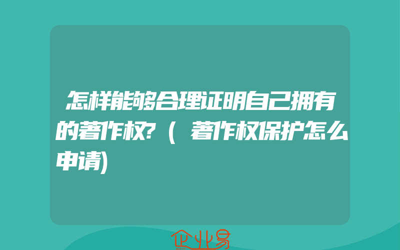 怎样能够合理证明自己拥有的著作权?(著作权保护怎么申请)