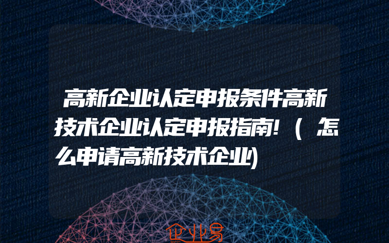 高新企业认定申报条件高新技术企业认定申报指南!(怎么申请高新技术企业)