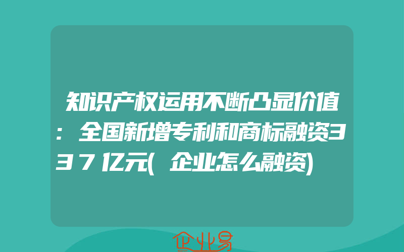 知识产权运用不断凸显价值:全国新增专利和商标融资337亿元(企业怎么融资)