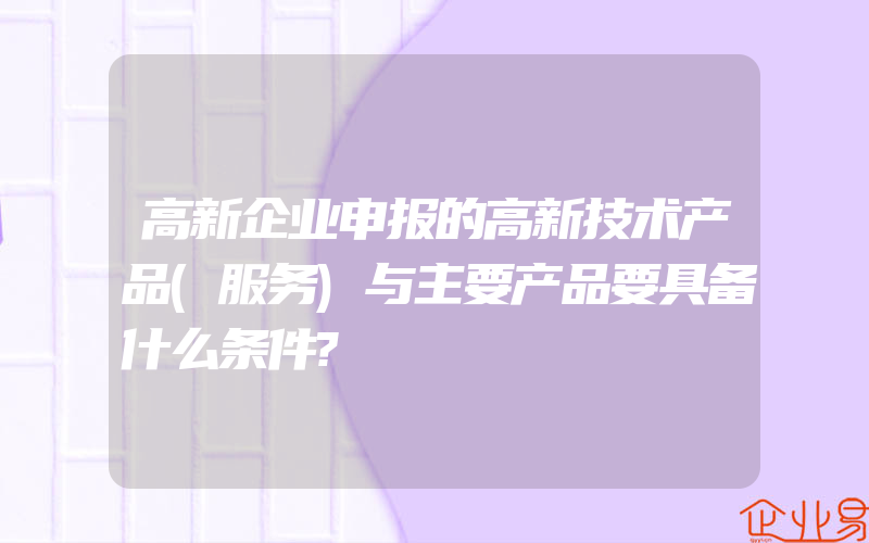 高新企业申报的高新技术产品(服务)与主要产品要具备什么条件?