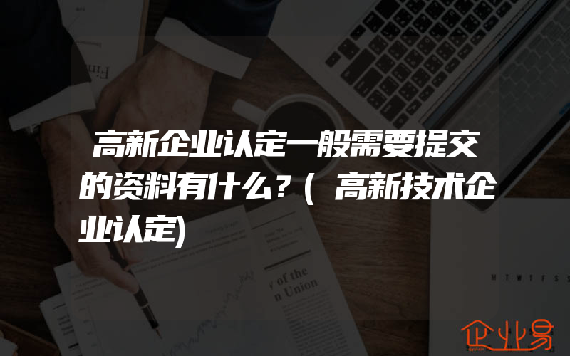 高新企业认定一般需要提交的资料有什么？(高新技术企业认定)