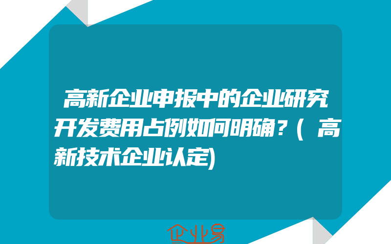 高新企业申报中的企业研究开发费用占例如何明确？(高新技术企业认定)