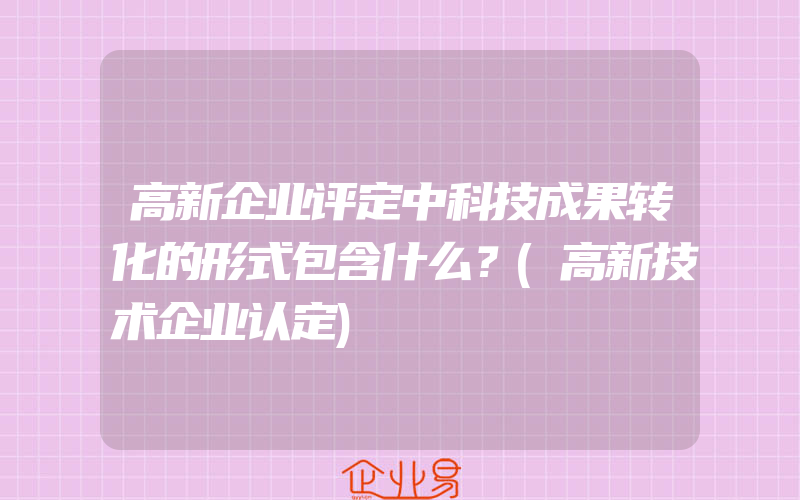 高新企业评定中科技成果转化的形式包含什么？(高新技术企业认定)