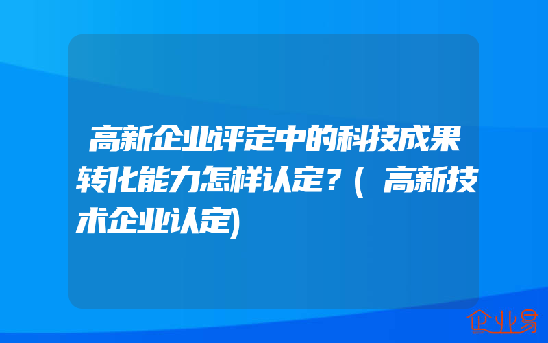 高新企业评定中的科技成果转化能力怎样认定？(高新技术企业认定)