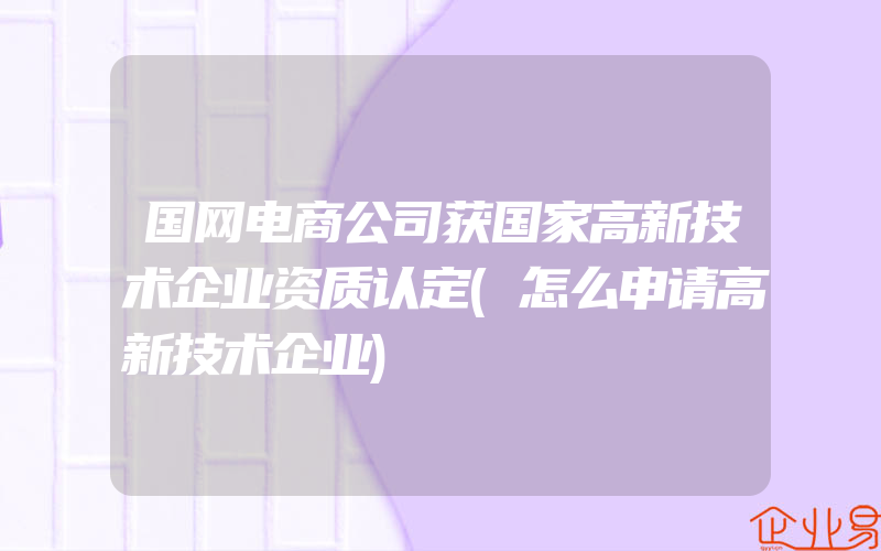 国网电商公司获国家高新技术企业资质认定(怎么申请高新技术企业)