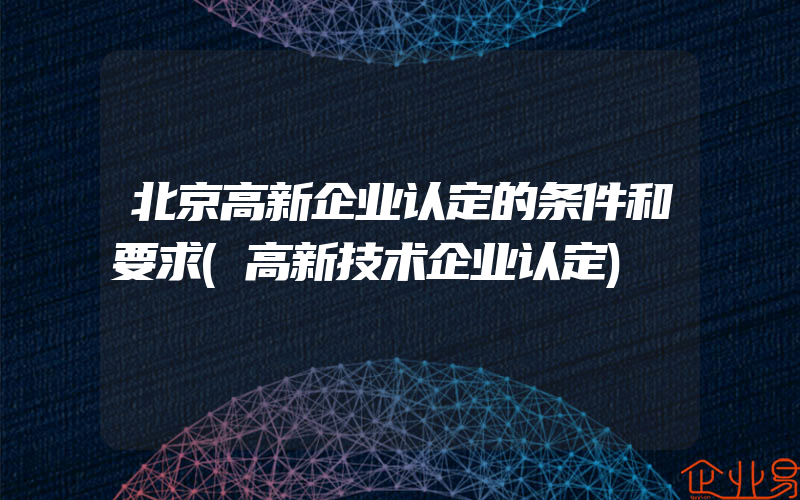 北京高新企业认定的条件和要求(高新技术企业认定)
