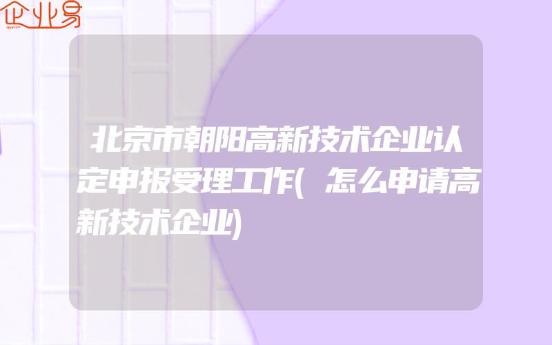 北京市朝阳高新技术企业认定申报受理工作(怎么申请高新技术企业)