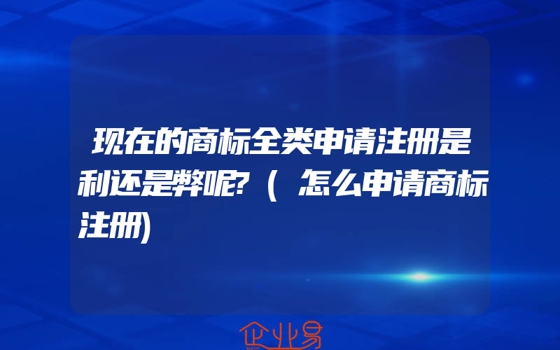 现在的商标全类申请注册是利还是弊呢?(怎么申请商标注册)