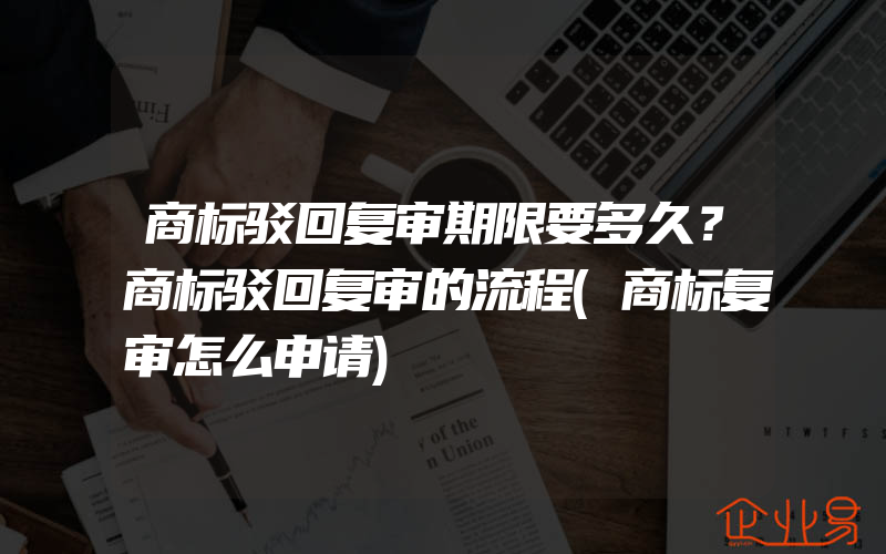 商标驳回复审期限要多久？商标驳回复审的流程(商标复审怎么申请)