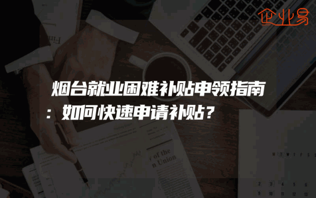 烟台就业困难补贴申领指南：如何快速申请补贴？