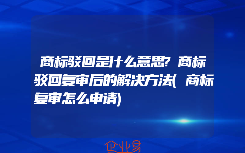 商标驳回是什么意思?商标驳回复审后的解决方法(商标复审怎么申请)