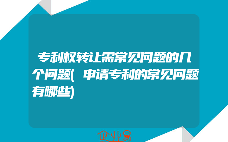 专利权转让需常见问题的几个问题(申请专利的常见问题有哪些)