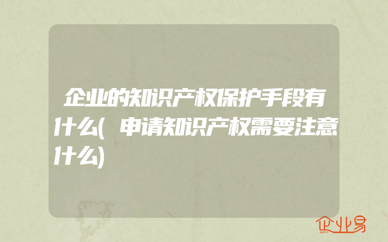 企业的知识产权保护手段有什么(申请知识产权需要注意什么)