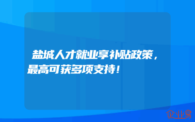 盐城人才就业享补贴政策，最高可获多项支持！