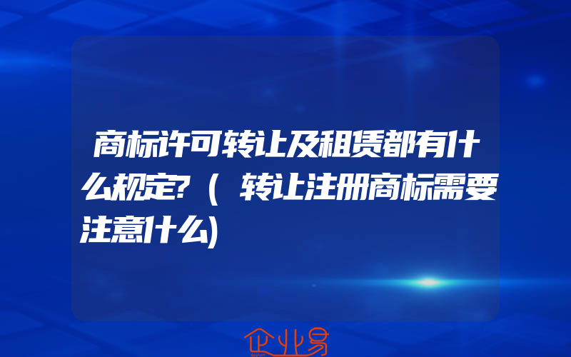 商标许可转让及租赁都有什么规定?(转让注册商标需要注意什么)