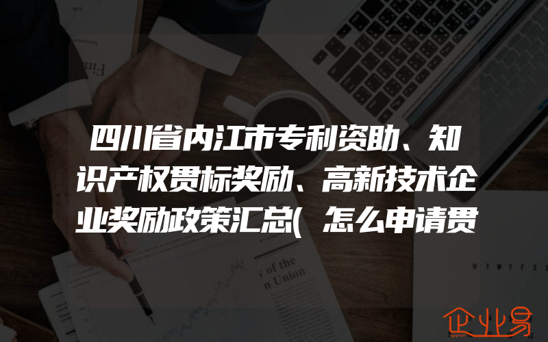 四川省内江市专利资助、知识产权贯标奖励、高新技术企业奖励政策汇总(怎么申请贯标)