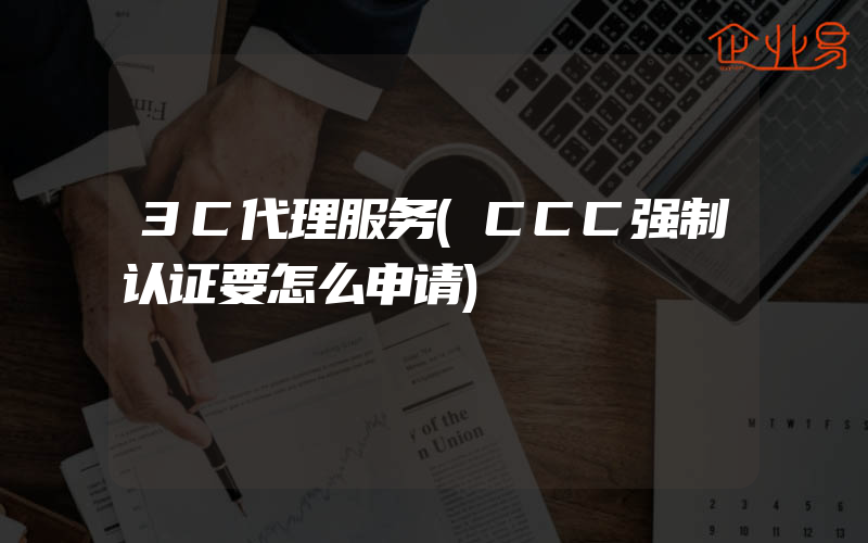 3C代理服务(CCC强制认证要怎么申请)
