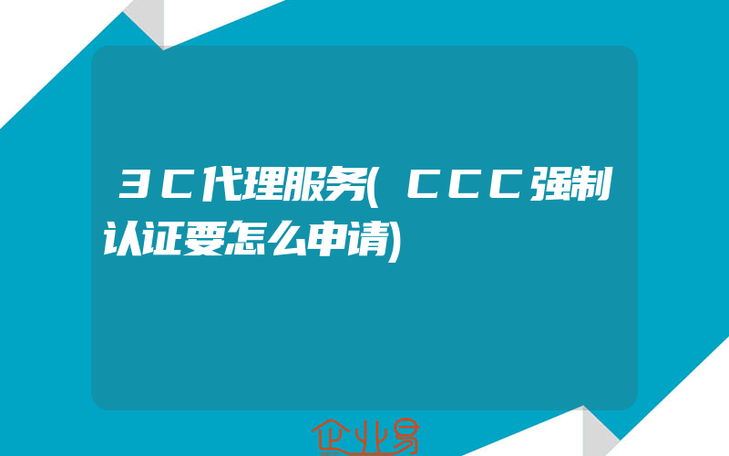 3C代理服务(CCC强制认证要怎么申请)