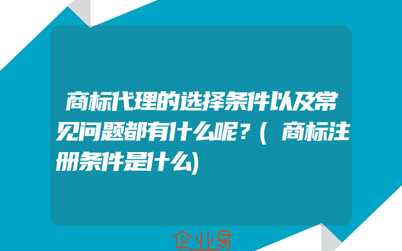 商标代理的选择条件以及常见问题都有什么呢？(商标注册条件是什么)